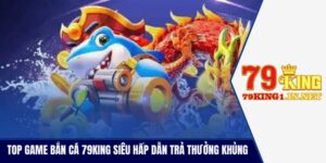 Top Game Bắn Cá 79King Siêu Hấp Dẫn Trả Thưởng Khủng